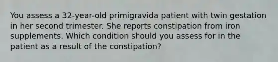 You assess a 32-year-old primigravida patient with twin gestation in her second trimester. She reports constipation from iron supplements. Which condition should you assess for in the patient as a result of the constipation?