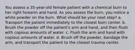 You assess a 35-year-old female patient with a chemical burn to her right forearm and hand. As you assess the burn, you notice a white powder on the burn. What should be your next step? a. Transport the patient immediately to the closest burn center. b. Brush the powder off the patient's arm and hand, and then flush with copious amounts of water. c. Flush the arm and hand with copious amounts of water. d. Brush off the powder, bandage the arm, and transport the patient to the closest trauma center.