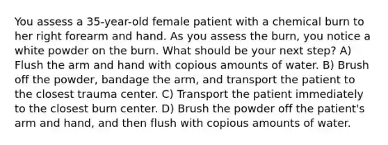 You assess a 35-year-old female patient with a chemical burn to her right forearm and hand. As you assess the burn, you notice a white powder on the burn. What should be your next step? A) Flush the arm and hand with copious amounts of water. B) Brush off the powder, bandage the arm, and transport the patient to the closest trauma center. C) Transport the patient immediately to the closest burn center. D) Brush the powder off the patient's arm and hand, and then flush with copious amounts of water.