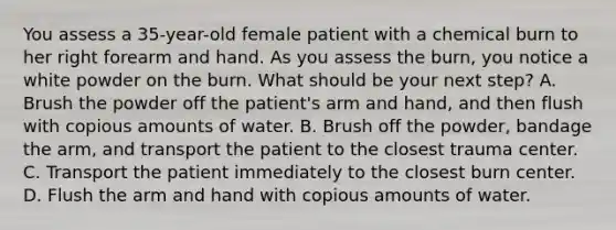 You assess a​ 35-year-old female patient with a chemical burn to her right forearm and hand. As you assess the​ burn, you notice a white powder on the burn. What should be your next​ step? A. Brush the powder off the​ patient's arm and​ hand, and then flush with copious amounts of water. B. Brush off the​ powder, bandage the​ arm, and transport the patient to the closest trauma center. C. Transport the patient immediately to the closest burn center. D. Flush the arm and hand with copious amounts of water.