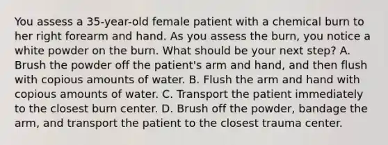 You assess a​ 35-year-old female patient with a chemical burn to her right forearm and hand. As you assess the​ burn, you notice a white powder on the burn. What should be your next​ step? A. Brush the powder off the​ patient's arm and​ hand, and then flush with copious amounts of water. B. Flush the arm and hand with copious amounts of water. C. Transport the patient immediately to the closest burn center. D. Brush off the​ powder, bandage the​ arm, and transport the patient to the closest trauma center.