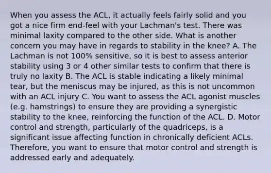 When you assess the ACL, it actually feels fairly solid and you got a nice firm end-feel with your Lachman's test. There was minimal laxity compared to the other side. What is another concern you may have in regards to stability in the knee? A. The Lachman is not 100% sensitive, so it is best to assess anterior stability using 3 or 4 other similar tests to confirm that there is truly no laxity B. The ACL is stable indicating a likely minimal tear, but the meniscus may be injured, as this is not uncommon with an ACL injury C. You want to assess the ACL agonist muscles (e.g. hamstrings) to ensure they are providing a synergistic stability to the knee, reinforcing the function of the ACL. D. Motor control and strength, particularly of the quadriceps, is a significant issue affecting function in chronically deficient ACLs. Therefore, you want to ensure that motor control and strength is addressed early and adequately.