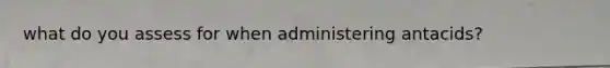 what do you assess for when administering antacids?