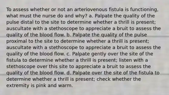 To assess whether or not an arteriovenous fistula is functioning, what must the nurse do and why? a. Palpate the quality of the pulse distal to the site to determine whether a thrill is present; auscultate with a stethoscope to appreciate a bruit to assess the quality of the blood flow. b. Palpate the quality of the pulse proximal to the site to determine whether a thrill is present; auscultate with a stethoscope to appreciate a bruit to assess the quality of the blood flow. c. Palpate gently over the site of the fistula to determine whether a thrill is present; listen with a stethoscope over this site to appreciate a bruit to assess the quality of the blood flow. d. Palpate over the site of the fistula to determine whether a thrill is present; check whether the extremity is pink and warm.