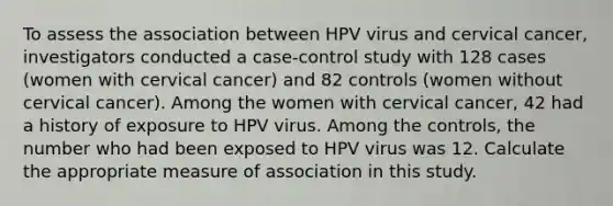 To assess the association between HPV virus and cervical cancer, investigators conducted a case-control study with 128 cases (women with cervical cancer) and 82 controls (women without cervical cancer). Among the women with cervical cancer, 42 had a history of exposure to HPV virus. Among the controls, the number who had been exposed to HPV virus was 12. Calculate the appropriate measure of association in this study.