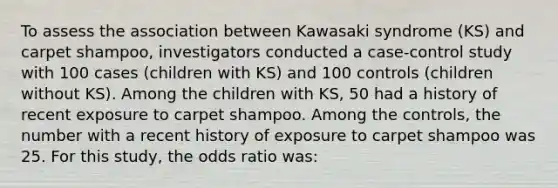 To assess the association between Kawasaki syndrome (KS) and carpet shampoo, investigators conducted a case-control study with 100 cases (children with KS) and 100 controls (children without KS). Among the children with KS, 50 had a history of recent exposure to carpet shampoo. Among the controls, the number with a recent history of exposure to carpet shampoo was 25. For this study, the odds ratio was: