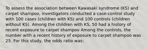 To assess the association between Kawasaki syndrome (KS) and carpet shampoo, investigators conducted a case-control study with 100 cases (children with KS) and 100 controls (children without KS). Among the children with KS, 50 had a history of recent exposure to carpet shampoo Among the controls, the number with a recent history of exposure to carpet shampoo was 25. For this study, the odds ratio was: