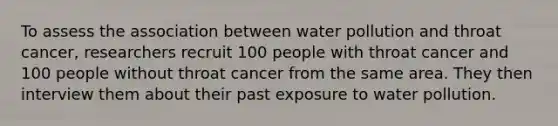 To assess the association between water pollution and throat cancer, researchers recruit 100 people with throat cancer and 100 people without throat cancer from the same area. They then interview them about their past exposure to water pollution.