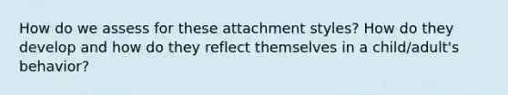 How do we assess for these attachment styles? How do they develop and how do they reflect themselves in a child/adult's behavior?