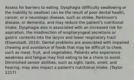 Assess for barriers to eating. Dysphagia (difficulty swallowing or the inability to swallow) can be the result of poor dental health, cancer, or a neurologic disease, such as stroke, Parkinson's disease, or dementia, and may reduce the patient's nutritional intake. Dysphagia also is associated with an increased risk for aspiration, the misdirection of oropharyngeal secretions or gastric contents into the larynx and lower respiratory tract (Eisenstadt, 2010). Dental problems are associated with impaired chewing and avoidance of foods that may be difficult to chew, such as meat, fruit, and vegetables. Patients who experience weakness and fatigue may find eating to be a chore to avoid. Diminished sensor abilities, such as sight, taste, smell, and hearing, may also impact a patient's nutritional intake. (Taylor 1217)