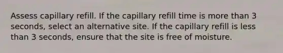 Assess capillary refill. If the capillary refill time is more than 3 seconds, select an alternative site. If the capillary refill is less than 3 seconds, ensure that the site is free of moisture.