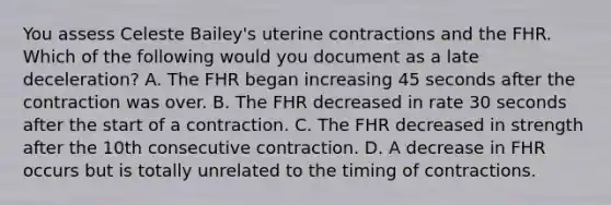 You assess Celeste Bailey's uterine contractions and the FHR. Which of the following would you document as a late deceleration? A. The FHR began increasing 45 seconds after the contraction was over. B. The FHR decreased in rate 30 seconds after the start of a contraction. C. The FHR decreased in strength after the 10th consecutive contraction. D. A decrease in FHR occurs but is totally unrelated to the timing of contractions.