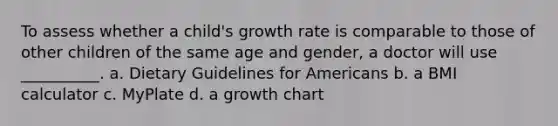 To assess whether a child's growth rate is comparable to those of other children of the same age and gender, a doctor will use __________. a. Dietary Guidelines for Americans b. a BMI calculator c. MyPlate d. a growth chart