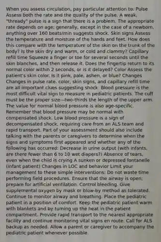 When you assess circulation, pay particular attention to: Pulse Assess both the rate and the quality of the pulse. A weak, "thready" pulse is a sign that there is a problem. The appropriate rate depends on age; generally, except in the case of a newborn, anything over 160 beats/min suggests shock. Skin signs Assess the temperature and moisture of the hands and feet. How does this compare with the temperature of the skin on the trunk of the body? Is the skin dry and warm, or cold and clammy? Capillary refill time Squeeze a finger or toe for several seconds until the skin blanches, and then release it. Does the fingertip return to its normal color within 2 seconds, or is it delayed? Color Assess the patient's skin color. Is it pink, pale, ashen, or blue? Changes Changes in pulse rate, color, skin signs, and capillary refill time are all important clues suggesting shock. Blood pressure is the most difficult vital sign to measure in pediatric patients. The cuff must be the proper size—two-thirds the length of the upper arm. The value for normal blood pressure is also age-specific. Remember that blood pressure may be normal with compensated shock. Low blood pressure is a sign of decompensated shock, requiring care from an ALS team and rapid transport. Part of your assessment should also include talking with the parents or caregivers to determine when the signs and symptoms first appeared and whether any of the following has occurred: Decrease in urine output (with infants, are there fewer than 6 to 10 wet diapers?) Absence of tears, even when the child is crying A sunken or depressed fontanelle (infant patient) Changes in LOC and behavior Limit your management to these simple interventions: Do not waste time performing field procedures. Ensure that the airway is open; prepare for artificial ventilation. Control bleeding. Give supplemental oxygen by mask or blow-by method as tolerated. Continue to monitor airway and breathing. Place the pediatric patient in a position of comfort. Keep the pediatric patient warm with blankets and by turning up the heat in the patient compartment. Provide rapid transport to the nearest appropriate facility and continue monitoring vital signs en route. Call for ALS backup as needed. Allow a parent or caregiver to accompany the pediatric patient whenever possible.