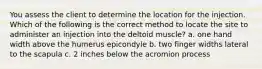 You assess the client to determine the location for the injection. Which of the following is the correct method to locate the site to administer an injection into the deltoid muscle? a. one hand width above the humerus epicondyle b. two finger widths lateral to the scapula c. 2 inches below the acromion process