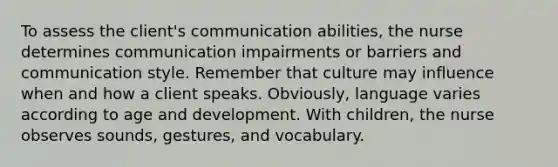 To assess the client's communication abilities, the nurse determines communication impairments or barriers and communication style. Remember that culture may influence when and how a client speaks. Obviously, language varies according to age and development. With children, the nurse observes sounds, gestures, and vocabulary.