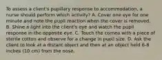 To assess a client's pupillary response to accommodation, a nurse should perform which activity? A. Cover one eye for one minute and note the pupil reaction when the cover is removed. B. Shine a light into the client's eye and watch the pupil response in the opposite eye. C. Touch the cornea with a piece of sterile cotton and observe for a change in pupil size. D. Ask the client to look at a distant object and then at an object held 6-8 inches (10 cm) from the nose.