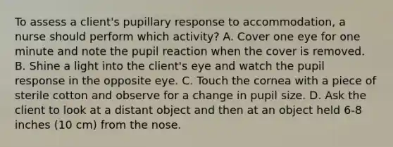 To assess a client's pupillary response to accommodation, a nurse should perform which activity? A. Cover one eye for one minute and note the pupil reaction when the cover is removed. B. Shine a light into the client's eye and watch the pupil response in the opposite eye. C. Touch the cornea with a piece of sterile cotton and observe for a change in pupil size. D. Ask the client to look at a distant object and then at an object held 6-8 inches (10 cm) from the nose.