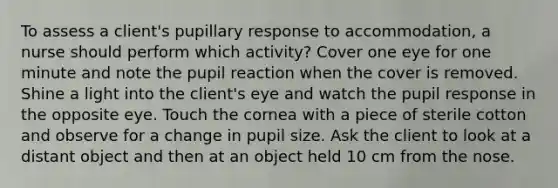 To assess a client's pupillary response to accommodation, a nurse should perform which activity? Cover one eye for one minute and note the pupil reaction when the cover is removed. Shine a light into the client's eye and watch the pupil response in the opposite eye. Touch the cornea with a piece of sterile cotton and observe for a change in pupil size. Ask the client to look at a distant object and then at an object held 10 cm from the nose.