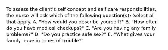 To assess the client's self-concept and self-care responsibilities, the nurse will ask which of the following question(s)? Select all that apply. A. "How would you describe yourself?" B. "How often do you have medical checkups?" C. "Are you having any family problems?" D. "Do you practice safe sex?" E. "What gives your family hope in times of trouble?"