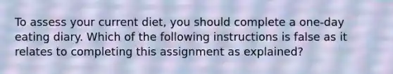 To assess your current diet, you should complete a one-day eating diary. Which of the following instructions is false as it relates to completing this assignment as explained?