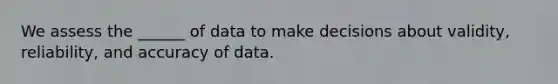 We assess the ______ of data to make decisions about validity, reliability, and accuracy of data.