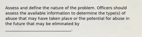 Assess and define the nature of the problem. Officers should assess the available information to determine the type(s) of abuse that may have taken place or the potential for abuse in the future that may be eliminated by _________________________________.