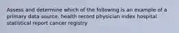 Assess and determine which of the following is an example of a primary data source. health record physician index hospital statistical report cancer registry