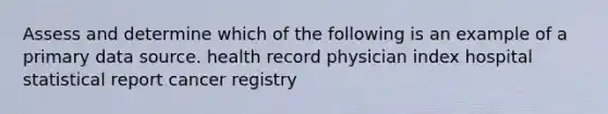 Assess and determine which of the following is an example of a primary data source. health record physician index hospital statistical report cancer registry