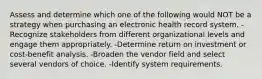 Assess and determine which one of the following would NOT be a strategy when purchasing an electronic health record system. -Recognize stakeholders from different organizational levels and engage them appropriately. -Determine return on investment or cost-benefit analysis. -Broaden the vendor field and select several vendors of choice. -Identify system requirements.