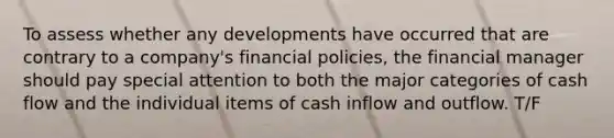 To assess whether any developments have occurred that are contrary to a company's financial policies, the financial manager should pay special attention to both the major categories of cash flow and the individual items of cash inflow and outflow. T/F