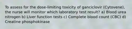 To assess for the dose-limiting toxicity of ganciclovir (Cytovene), the nurse will monitor which laboratory test result? a) Blood urea nitrogen b) Liver function tests c) Complete blood count (CBC) d) Creatine phosphokinase