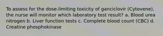 To assess for the dose-limiting toxicity of ganciclovir (Cytovene), the nurse will monitor which laboratory test result? a. Blood urea nitrogen b. Liver function tests c. Complete blood count (CBC) d. Creatine phosphokinase