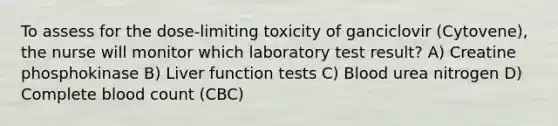 To assess for the dose-limiting toxicity of ganciclovir (Cytovene), the nurse will monitor which laboratory test result? A) Creatine phosphokinase B) Liver function tests C) Blood urea nitrogen D) Complete blood count (CBC)