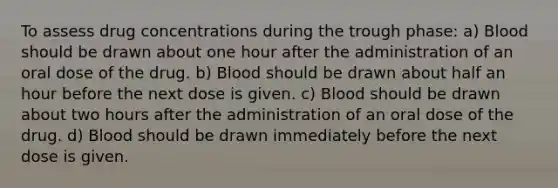 To assess drug concentrations during the trough phase: a) Blood should be drawn about one hour after the administration of an oral dose of the drug. b) Blood should be drawn about half an hour before the next dose is given. c) Blood should be drawn about two hours after the administration of an oral dose of the drug. d) Blood should be drawn immediately before the next dose is given.