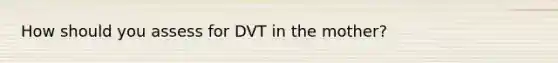 How should you assess for DVT in the mother?