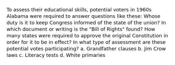 To assess their educational skills, potential voters in 1960s Alabama were required to answer questions like these: Whose duty is it to keep Congress informed of the state of the union? In which document or writing is the "Bill of Rights" found? How many states were required to approve the original Constitution in order for it to be in effect? In what type of assessment are these potential votes participating? a. Grandfather clauses b. Jim Crow laws c. Literacy tests d. White primaries