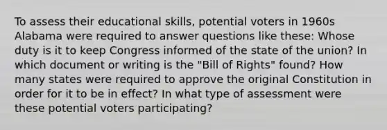 To assess their educational skills, potential voters in 1960s Alabama were required to answer questions like these: Whose duty is it to keep Congress informed of the state of the union? In which document or writing is the "Bill of Rights" found? How many states were required to approve the original Constitution in order for it to be in effect? In what type of assessment were these potential voters participating?