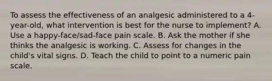 To assess the effectiveness of an analgesic administered to a 4-year-old, what intervention is best for the nurse to implement? A. Use a happy-face/sad-face pain scale. B. Ask the mother if she thinks the analgesic is working. C. Assess for changes in the child's vital signs. D. Teach the child to point to a numeric pain scale.