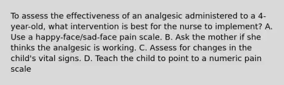 To assess the effectiveness of an analgesic administered to a 4-year-old, what intervention is best for the nurse to implement? A. Use a happy-face/sad-face pain scale. B. Ask the mother if she thinks the analgesic is working. C. Assess for changes in the child's vital signs. D. Teach the child to point to a numeric pain scale