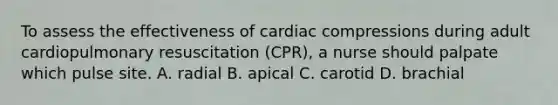 To assess the effectiveness of cardiac compressions during adult cardiopulmonary resuscitation (CPR), a nurse should palpate which pulse site. A. radial B. apical C. carotid D. brachial