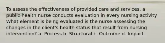 To assess the effectiveness of provided care and services, a public health nurse conducts evaluation in every nursing activity. What element is being evaluated is the nurse assessing the changes in the client's health status that result from nursing intervention? a. Process b. Structural c. Outcome d. Impact