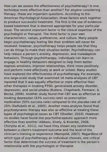 How can we assess the effectiveness of psychotherapy? Is one technique more effective than another? For anyone considering therapy, these are important questions. According to the American Psychological Association, three factors work together to produce successful treatment. The first is the use of evidence-based treatment that is deemed appropriate for your particular issue. The second important factor is the clinical expertise of the psychologist or therapist. The third factor is your own characteristics, values, preferences, and culture. Many people begin psychotherapy feeling like their problem will never be resolved; however, psychotherapy helps people see that they can do things to make their situation better. Psychotherapy can help reduce a person's anxiety, depression, and maladaptive behaviors. Through psychotherapy, individuals can learn to engage in healthy behaviors designed to help them better express emotions, improve relationships, think more positively, and perform more effectively at work or school. Many studies have explored the effectiveness of psychotherapy. For example, one large-scale study that examined 16 meta-analyses of CBT reported that it was equally effective or more effective than other therapies in treating PTSD, generalized anxiety disorder, depression, and social phobia (Butlera, Chapmanb, Formanc, & Becka, 2006). Another study found that CBT was as effective at treating depression (43% success rate) as prescription medication (50% success rate) compared to the placebo rate of 25% (DeRubeis et al., 2005). Another meta-analysis found that psychodynamic therapy was also as effective at treating these types of psychological issues as CBT (Shedler, 2010). However, no studies have found one psychotherapeutic approach more effective than another (Abbass, Kisely, & Kroenke, 2006; Chorpita et al., 2011), nor have they shown any relationship between a client's treatment outcome and the level of the clinician's training or experience (Wampold, 2007). Regardless of which type of psychotherapy an individual chooses, one critical factor that determines the success of treatment is the person's relationship with the psychologist or therapist.