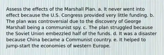 Assess the effects of the Marshall Plan. a. It never went into effect because the U.S. Congress provided very little funding. b. The plan was controversial due to the discovery of George Marshall being a communist spy. c. The plan struggled because the Soviet Union embezzled half of the funds. d. It was a disaster because China became a Communist country. e. It helped to jump-start the economies of western Europe.