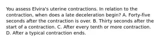 You assess Elvira's uterine contractions. In relation to the contraction, when does a late deceleration begin? A. Forty-five seconds after the contraction is over. B. Thirty seconds after the start of a contraction. C. After every tenth or more contraction. D. After a typical contraction ends.