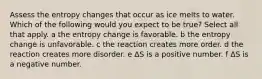 Assess the entropy changes that occur as ice melts to water. Which of the following would you expect to be true? Select all that apply. a the entropy change is favorable. b the entropy change is unfavorable. c the reaction creates more order. d the reaction creates more disorder. e ΔS is a positive number. f ΔS is a negative number.