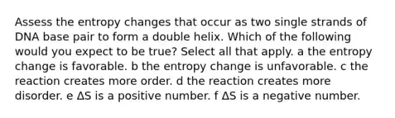 Assess the entropy changes that occur as two single strands of DNA base pair to form a double helix. Which of the following would you expect to be true? Select all that apply. a the entropy change is favorable. b the entropy change is unfavorable. c the reaction creates more order. d the reaction creates more disorder. e ΔS is a positive number. f ΔS is a negative number.