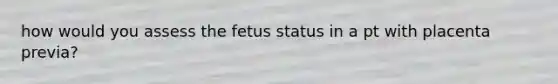 how would you assess the fetus status in a pt with placenta previa?