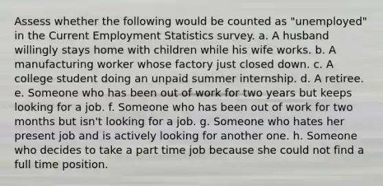 Assess whether the following would be counted as "unemployed" in the Current Employment Statistics survey. a. A husband willingly stays home with children while his wife works. b. A manufacturing worker whose factory just closed down. c. A college student doing an unpaid summer internship. d. A retiree. e. Someone who has been out of work for two years but keeps looking for a job. f. Someone who has been out of work for two months but isn't looking for a job. g. Someone who hates her present job and is actively looking for another one. h. Someone who decides to take a part time job because she could not find a full time position.