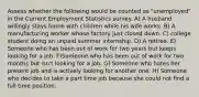 Assess whether the following would be counted as "unemployed" in the Current Employment Statistics survey. A) A husband willingly stays home with children while his wife works. B) A manufacturing worker whose factory just closed down. C) college student doing an unpaid summer internship. D) A retiree. E) Someone who has been out of work for two years but keeps looking for a job. F)Someone who has been out of work for two months but isn't looking for a job. G) Someone who hates her present job and is actively looking for another one. H) Someone who decides to take a part time job because she could not find a full time position.